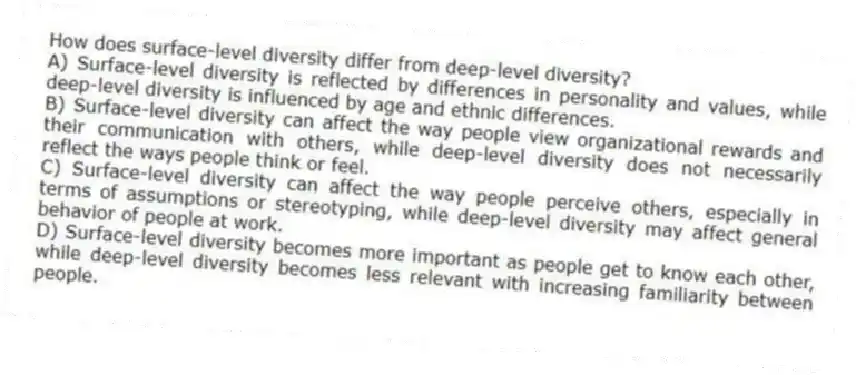 How does surface-level diversity differ from deep-level diversity?
A) Surface-level diversity is reflected by differences in personality and values, while deep-level diversity is influenced by age and ethnic differences.
B) Surface-level diversity can affect the way people view organizational rewards and their communication with others, while deep-level diversity does not necessarily reflect the ways people think or feel.
C) Surface-level diversity can affect the way people perceive others, especially in terms of assumptions or stereotyping, while deep-level diversity may affect general behavior of people at work.
D) Surface-level diversity becomes more important as people get to know each other, while deep-level diversity becomes less relevant with increasing familiarity between people.