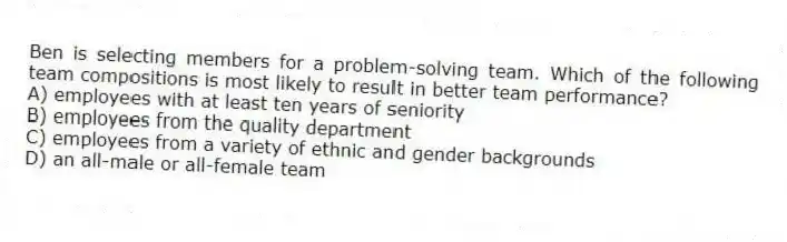 Ben is selecting members for a problem-solving team. Which of the following team compositions is most likely to result in better team performance?
A) employees with at least ten years of seniority
B) employees from the quality department
C) employees from a variety of ethnic and gender backgrounds
D) an all-male or all-female team
