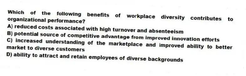 Which of the following benefits of workplace diversity contributes to organizational performance?
A) reduced costs associated with high turnover and absenteeism
B) potential source of competitive advantage from improved innovation efforts
C) increased understanding of the marketplace and improved ability to better market to diverse customers
D) ability to attract and retain employees of diverse backgrounds