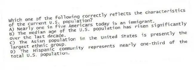 Which one of the following correctly reflects the characteristics of the current U.S. population?
A) Nearly one in five Americans today is an immigrant.
B) The median age of the U.S. population has risen significantly over the last decade.
C) The Asian population in the United States is presently the largest ethnic group.
D) The Hispanic community represents nearly one-third of the total U.S. population.