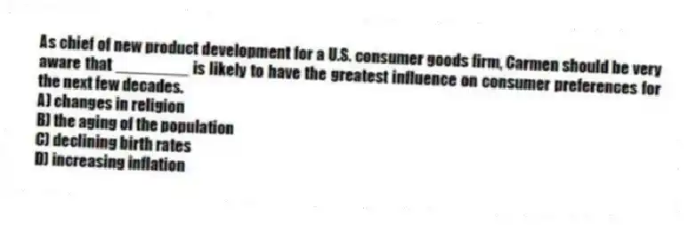 As chief of new product development for a U.S. consumer goods firm, Carmen should be very aware that ________ is likely to have the greatest influence on consumer preferences for the next few decades.
A) changes in religion
B) the aging of the population
C) declining birth rates
D) increasing inflation