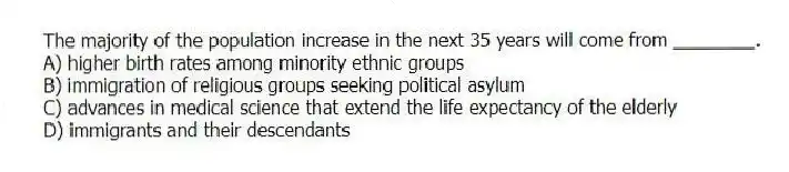 The majority of the population increase in the next 35 years will come from ________.
A) higher birth rates among minority ethnic groups
B) immigration of religious groups seeking political asylum
C) advances in medical science that extend the life expectancy of the elderly
D) immigrants and their descendants