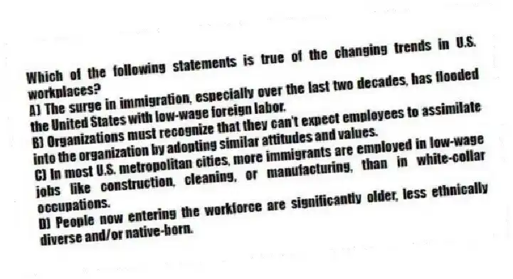 Which of the following statements is true of the changing trends in U.S. workplaces?
A) The surge in immigration, especially over the last two decades, has flooded the United States with low-wage foreign labor.
B) Organizations must recognize that they can't expect employees to assimilate into the organization by adopting similar attitudes and values.
C) In most U.S. metropolitan cities, more immigrants are employed in low-wage jobs like construction, cleaning, or manufacturing, than in white-collar occupations.
D) People now entering the workforce are significantly older, less ethnically diverse and/or native-born.
