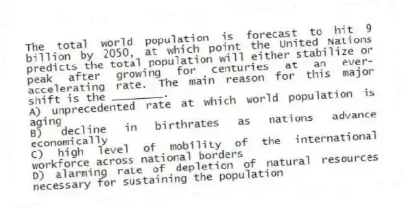 The total world population is forecast to hit 9 billion by 2050, at which point the United Nations predicts the total population will either stabilize or peak after growing for centuries at an ever-accelerating rate. The main reason for this major shift is the ________.
A) unprecedented rate at which world population is aging
B) decline in birthrates as nations advance economically
C) high level of mobility of the international workforce across national borders
D) alarming rate of depletion of natural resources necessary for sustaining the population