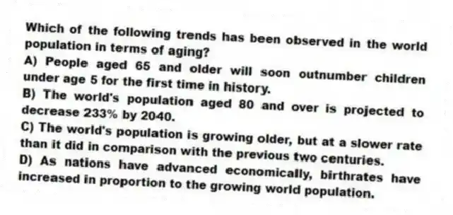 Which of the following trends has been observed in the world population in terms of aging?
A) People aged 65 and older will soon outnumber children under age 5 for the first time in history.
B) The world's population aged 80 and over is projected to decrease 233% by 2040.
C) The world's population is growing older, but at a slower rate than it did in comparison with the previous two centuries.
D) As nations have advanced economically, birthrates have increased in proportion to the growing world population.