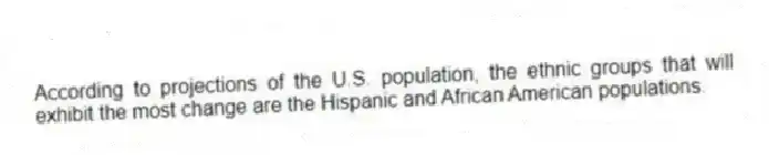 According to projections of the U.S. population, the ethnic groups that will exhibit the most change are the Hispanic and African American populations.