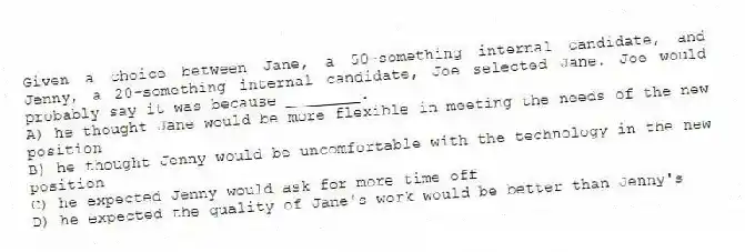 Given a choice between Jane, a 50-something internal candidate, and Jenny, a 20-something internal candidate, Joe selected Jane. Joe would probably say it was because ________.
A) he thought Jane would be more flexible in meeting the needs of the new position
B) he thought Jenny would be uncomfortable with the technology in the new position
C) he expected Jenny would ask for more time off
D) he expected the quality of Jane's work would be better than Jenny's