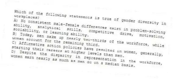 Which of the following statements is true of gender diversity in workplaces?
A) No consistent male-female differences exist in problem-solving ability, analytical skills, competitive drive, motivation, sociability, or learning ability.
B) Today, men make up nearly two-thirds of the workforce, while women account for the remaining third.
C) Affirmative action policies have resulted in women, generally, starting their careers at higher levels than men.
D) Despite the disparity in representation in the workforce, women earn nearly as much as men do on a median basis.