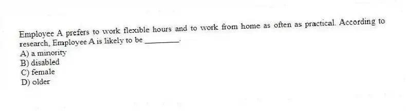 Employee A prefers to work flexible hours and to work from home as often as practical. According to research, Employee A is likely to be ________.
A) a minority
B) disabled
C) female
D) older
