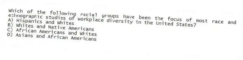 Which of the following racial groups have been the focus of most race and ethnographic studies of workplace diversity in the United States?
A) Hispanics and Whites
B) Whites and Native Americans
C) African Americans and Whites
D) Asians and African Americans