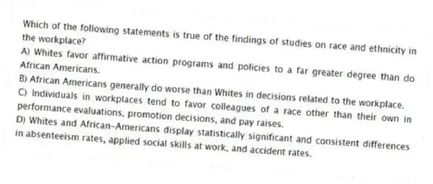 Which of the following statements is true of the findings of studies on race and ethnicity in the workplace?
A) Whites favor affirmative action programs and policies to a far greater degree than do African Americans.
B) African Americans generally do worse than Whites in decisions related to the workplace.
C) Individuals in workplaces tend to favor colleagues of a race other than their own in performance evaluations, promotion decisions, and pay raises.
D) Whites and African-Americans display statistically significant and consistent differences in absenteeism rates, applied social skills at work, and accident rates.