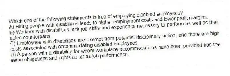 Which one of the following statements is true of employing disabled employees?
A) Hiring people with disabilities leads to higher employment costs and lower profit margins.
B) Workers with disabilities lack job skills and experience necessary to perform as well as their abled counterparts.
C) Employees with disabilities are exempt from potential disciplinary action, and there are high costs associated with accommodating disabled employees.
D) A person with a disability for whom workplace accommodations have been provided has the same obligations and rights as far as job performance.