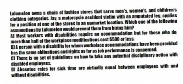 Lulumelon owns a chain of fashion stores that serve men's, women's, and children's clothing categories. Jay, a motorcycle accident victim with an amputated leg, applies for a position at one of the stores in an upmarket location. Which one of the following assumptions by Lulumelon would prevent them from hiring him?
A) Most workers with disabilities require no accommodation but for those who do, more than half of the workplace modifications cost $500 or less.
B) A person with a disability for whom workplace accommodations have been provided has the same obligations and rights as far as job performance is concerned.
C) There is no set of guidelines on how to take any potential disciplinary action with disabled employees.
D) Absentee rates for sick time are virtually equal between employees with and without disabilities.