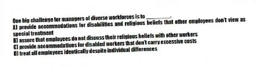 One big challenge for managers of diverse workforces is to ________.
A) provide accommodations for disabilities and religious beliefs that other employees don't view as special treatment
B) assure that employees do not discuss their religious beliefs with other workers
C) provide accommodations for disabled workers that don't carry excessive costs
D) treat all employees identically despite individual differences