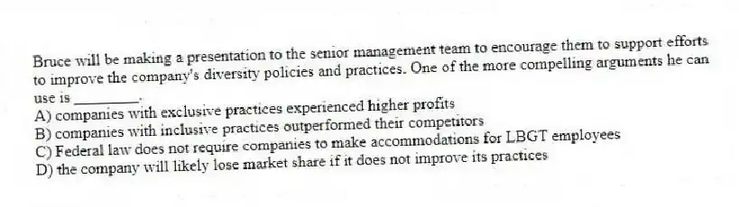 Bruce will be making a presentation to the senior management team to encourage them to support efforts to improve the company's diversity policies and practices. One of the more compelling arguments he can use is ________.
A) companies with exclusive practices experienced higher profits
B) companies with inclusive practices outperformed their competitors
C) Federal law does not require companies to make accommodations for LBGT employees
D) the company will likely lose market share if it does not improve its practices