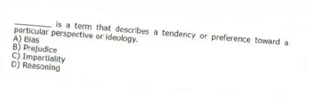 ________ is a term that describes a tendency or preference toward a particular perspective or ideology.
A) Bias
B) Prejudice
C) Impartiality
D) Reasoning