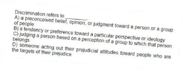 Discrimination refers to ________.
A) a preconceived belief, opinion, or judgment toward a person or a group of people
B) a tendency or preference toward a particular perspective or ideology
C) judging a person based on a perception of a group to which that person belongs
D) someone acting out their prejudicial attitudes toward people who are the targets of their prejudice