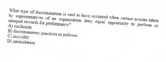 What type of discrimination is said to have occurred when certain actions taken by representatives of an organization deny equal opportunity to perform or unequal rewards for performance?
A) exclusion
B) discriminatory practices or policies
C) incivility
D) intimidation
