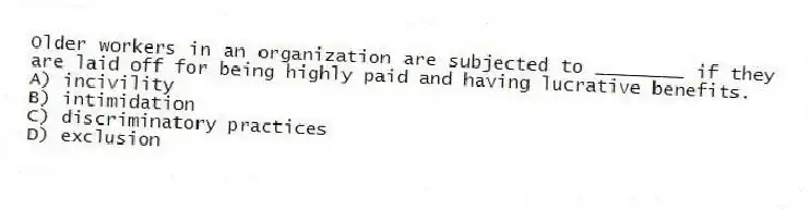 Older workers in an organization are subjected to ________ if they are laid off for being highly paid and having lucrative benefits.
A) incivility
B) intimidation
C) discriminatory practices
D) exclusion