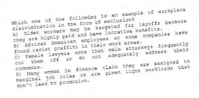 Which one of the following is an example of workplace discrimination in the form of exclusion?
A) Older workers may be targeted for layoffs because they are highly paid and have lucrative benefits.
B) African American employees at some companies have found racist graffiti in their work areas.
C) Female lawyers note that male attorneys frequently cut them off or do not adequately address their comments.
D) Many women in finance claim they are assigned to marginal job roles or are given light workloads that don't lead to promotion.