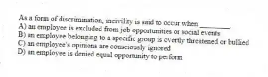 As a form of discrimination, incivility is said to occur when ________.
A) an employee is excluded from job opportunities or social events
B) an employee belonging to a specific group is overtly threatened or bullied
C) an employee's opinions are consciously ignored
D) an employee is denied equal opportunity to perform