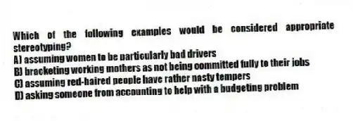 Which of the following examples would be considered appropriate stereotyping?
A) assuming women to be particularly bad drivers
B) bracketing working mothers as not being committed fully to their jobs
C) assuming red-haired people have rather nasty tempers
D) asking someone from accounting to help with a budgeting problem