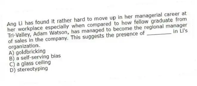 Ang Li has found it rather hard to move up in her managerial career at her workplace especially when compared to how fellow graduate from Tri-Valley, Adam Watson, has managed to become the regional manager of sales in the company. This suggests the presence of ________ in Li's organization.
A) goldbricking
B) a self-serving bias
C) a glass ceiling
D) stereotyping