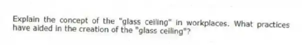 Explain the concept of the "glass ceiling" in workplaces. What practices have aided in the creation of the "glass ceiling"?