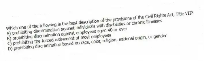 Which one of the following is the best description of the provisions of the Civil Rights Act, Title VII?
A) prohibiting discrimination against individuals with disabilities or chronic illnesses
B) prohibiting discrimination against employees aged 40 or over
C) prohibiting the forced retirement of most employees
D) prohibiting discrimination based on race, color, religion, national origin, or gender