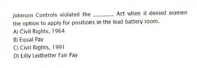Johnson Controls violated the ________ Act when it denied women the option to apply for positions in the lead battery room.
A) Civil Rights, 1964
B) Equal Pay
C) Civil Rights, 1991
D) Lilly Ledbetter Fair Pay