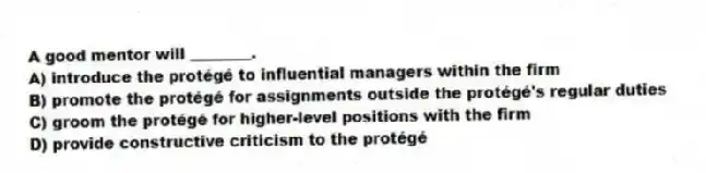 A good mentor will ________.
A) introduce the protégé to influential managers within the firm
B) promote the protégé for assignments outside the protégé's regular duties
C) groom the protégé for higher-level positions with the firm
D) provide constructive criticism to the protégé