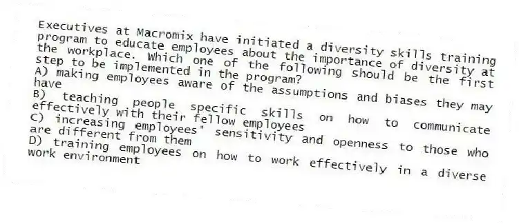 Executives at Macromix have initiated a diversity skills training program to educate employees about the importance of diversity at the workplace. Which one of the following should be the first step to be implemented in the program?
A) making employees aware of the assumptions and biases they may have
B) teaching people specific skills on how to communicate effectively with their fellow employees
C) increasing employees' sensitivity and openness to those who are different from them
D) training employees on how to work effectively in a diverse work environment