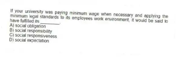 If your university was paying minimum wage when necessary and applying the minimum legal standards to its employees work environment, it would be said to have fulfilled its ________.
A) social obligation
B) social responsibility
C) social responsiveness
D) social expectation