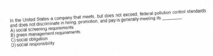 In the United States a company that meets, but does not exceed, federal pollution control standards and does not discriminate in hiring, promotion, and pay is generally meeting its ________.
A) social screening requirements
B) green management requirements
C) social obligation
D) social responsibility
