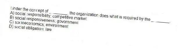 Under the concept of ________, the organization does what is required by the ________.
A) social responsibility; competitive market
B) social responsiveness; government
C) socioeconomics; environment
D) social obligation; law