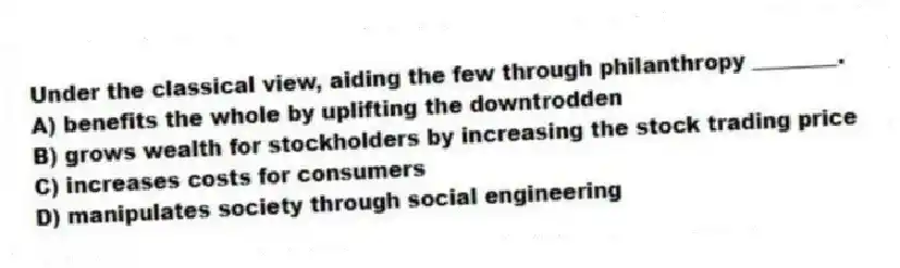 Under the classical view, aiding the few through philanthropy ________.
A) benefits the whole by uplifting the downtrodden
B) grows wealth for stockholders by increasing the stock trading price
C) increases costs for consumers
D) manipulates society through social engineering