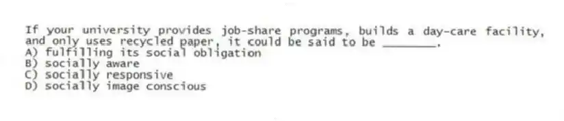 If your university provides job-share programs, builds a day-care facility, and only uses recycled paper, it could be said to be ________.
A) fulfilling its social obligation
B) socially aware
C) socially responsive
D) socially image conscious