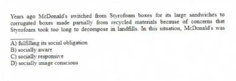 Years ago McDonald's switched from Styrofoam boxes for its large sandwiches to corrugated boxes made partially from recycled materials because of concerns that Styrofoam took too long to decompose in landfills. In this situation, McDonald's was ________
A) fulfilling its social obligation
B) socially aware
C) socially responsive
D) socially image conscious