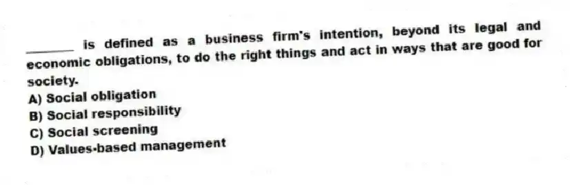________ is defined as a business firm's intention, beyond its legal and economic obligations, to do the right things and act in ways that are good for society.
A) Social obligation
B) Social responsibility
C) Social screening
D) Values-based management