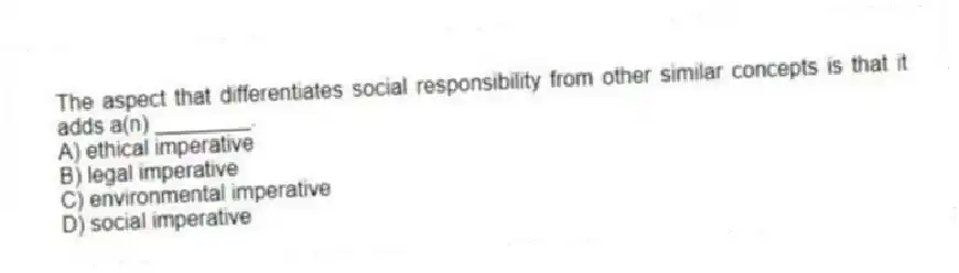 The aspect that differentiates social responsibility from other similar concepts is that it adds a(n) ________.
A) ethical imperative
B) legal imperative
C) environmental imperative
D) social imperative