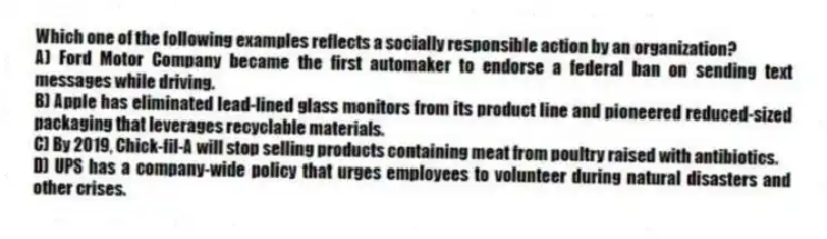Which one of the following examples reflects a socially responsible action by an organization?
A) Ford Motor Company became the first automaker to endorse a federal ban on sending text messages while driving.
B) Apple has eliminated lead-lined glass monitors from its product line and pioneered reduced-sized packaging that leverages recyclable materials.
C) By 2019, Chick-fil-A will stop selling products containing meat from poultry raised with antibiotics.
D) UPS has a company-wide policy that urges employees to volunteer during natural disasters and other crises.