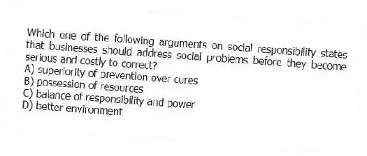 Which one of the following arguments on social responsibility states that businesses should address social problems before they become serious and costly to correct?
A) superiority of prevention over cures
B) possession of resources
C) balance of responsibility and power
D) better environment