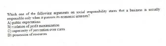 Which one of the following arguments on social responsibility states that a business is socially responsible only when it pursues its economic interests?
A) public expectations
B) violation of profit maximization
C) superiority of prevention over cures
D) possession of resources