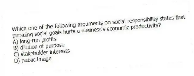 Which one of the following arguments on social responsibility states that pursuing social goals hurts a business's economic productivity?
A) long-run profits
B) dilution of purpose
C) stakeholder interests
D) public image