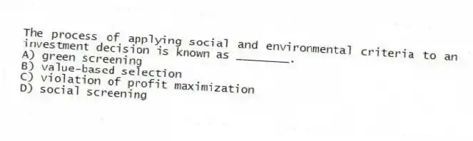 The process of applying social and environmental criteria to an investment decision is known as ________.
A) green screening
B) value-based selection
C) violation of profit maximization
D) social screening