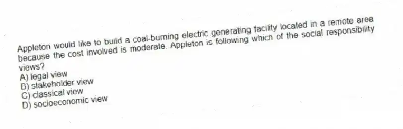 Appleton would like to build a coal-burning electric generating facility located in a remote area because the cost involved is moderate. Appleton is following which of the social responsibility views?
A) legal view
B) stakeholder view
C) classical view
D) socioeconomic view