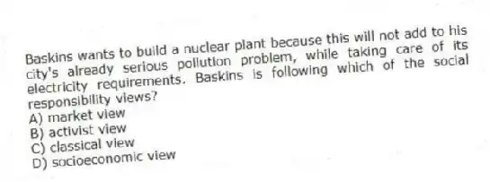 Baskins wants to build a nuclear plant because this will not add to his city's already serious pollution problem, while taking care of its electricity requirements. Baskins is following which of the social responsibility views?
A) market view
B) activist view
C) classical view
D) socioeconomic view