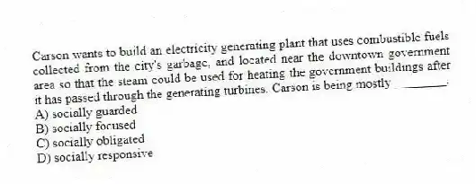 Carson wants to build an electricity generating plant that uses combustible fuels collected from the city's garbage, and located near the downtown government area so that the steam could be used for heating the government buildings after it has passed through the generating turbines. Carson is being mostly ________.
A) socially guarded
B) socially focused
C) socially obligated
D) socially responsive