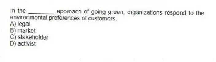 In the ________ approach of going green, organizations respond to the environmental preferences of customers.
A) legal
B) market
C) stakeholder
D) activist