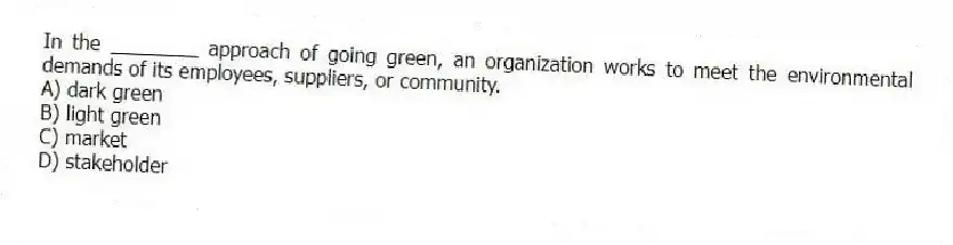 In the ________ approach of going green, an organization works to meet the environmental demands of its employees, suppliers, or community.
A) dark green
B) light green
C) market
D) stakeholder